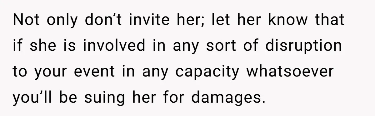 Not only don’t invite her; let her know that if she is involved in any sort of disruption to your event in any capacity whatsoever you’ll be suing her for...