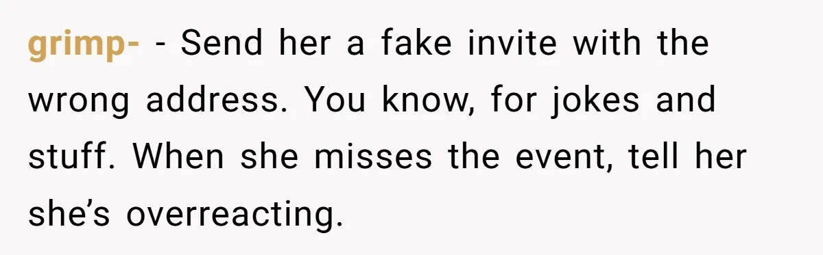 grimp- − Send her a fake invite with the wrong address. You know, for jokes and stuff. When she misses the event, tell her she’s overreacting.