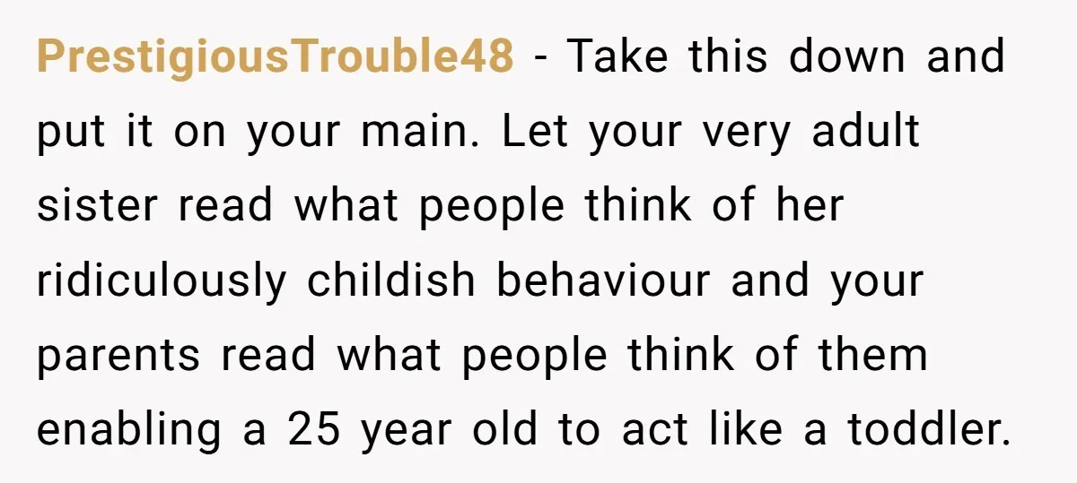 PrestigiousTrouble48 − Take this down and put it on your main. Let your very adult sister read what people think of her ridiculously childish behaviour and your parents read what...