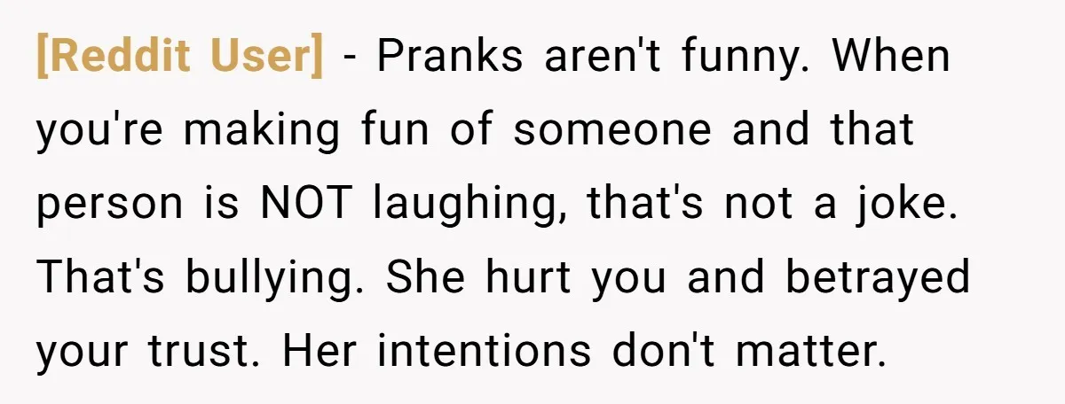 [Reddit User] − Pranks aren't funny. When you're making fun of someone and that person is NOT laughing, that's not a joke. That's bullying. She hurt you and betrayed your...