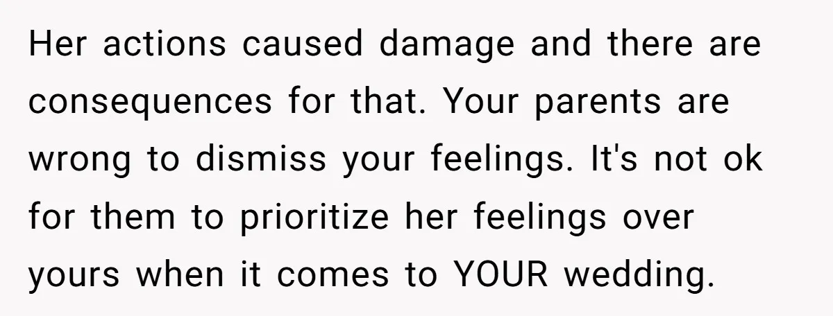 Her actions caused damage and there are consequences for that. Your parents are wrong to dismiss your feelings. It's not ok for them to prioritize her feelings over yours when...