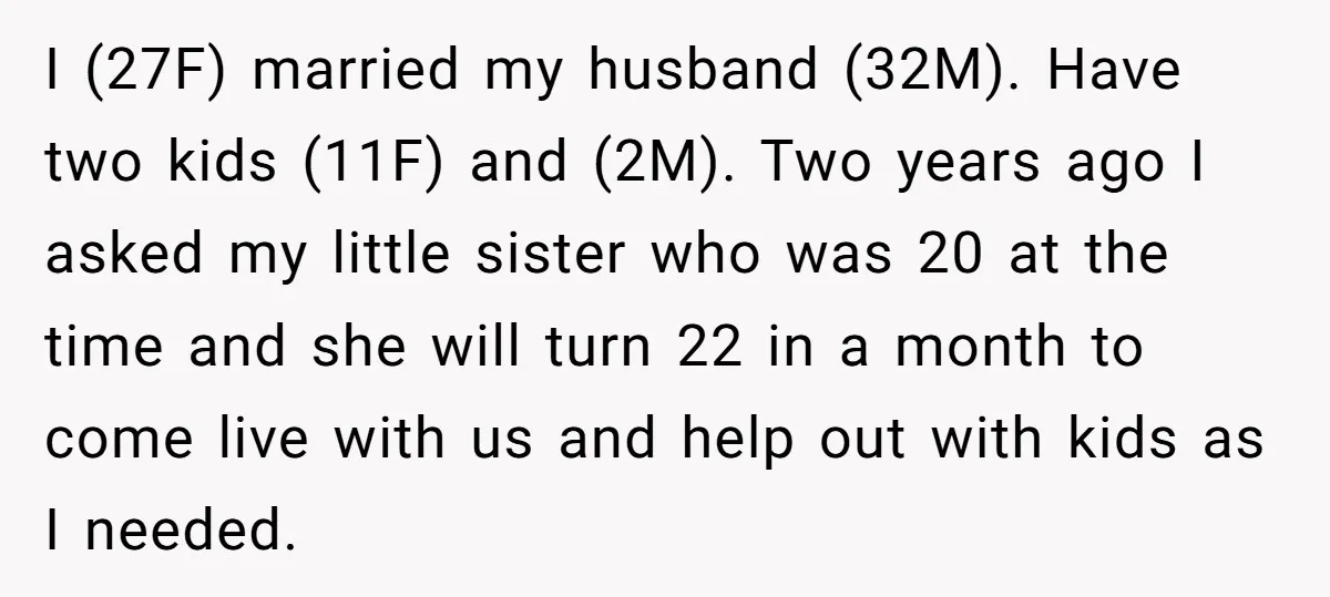 I (27F) married my husband (32M). Have two kids (11F) and (2M). Two years ago I asked my little sister who was 20 at the time and she will turn...