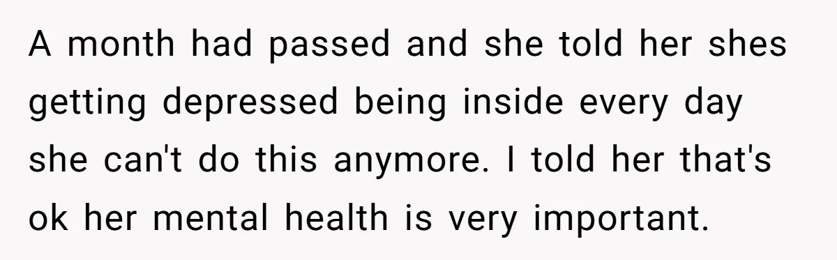 A month had passed and she told her shes getting depressed being inside every day she can't do this anymore. I told her that's ok her mental health is very...