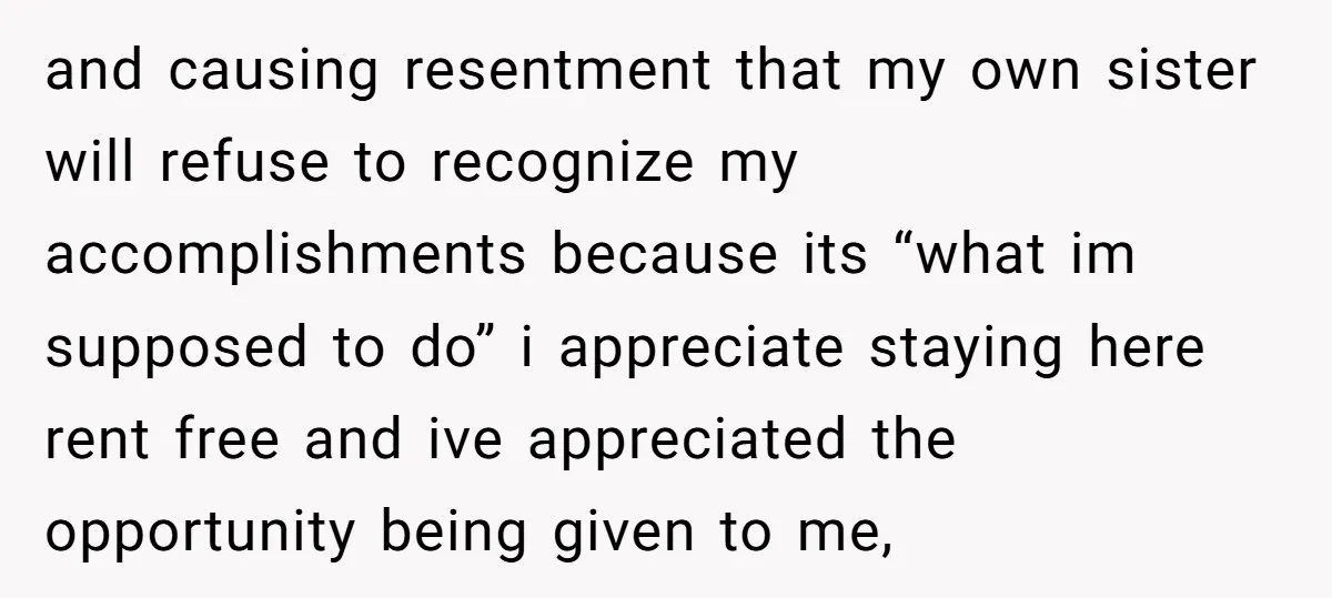and causing resentment that my own sister will refuse to recognize my accomplishments because its “what im supposed to do” i appreciate staying here rent free and ive appreciated the...