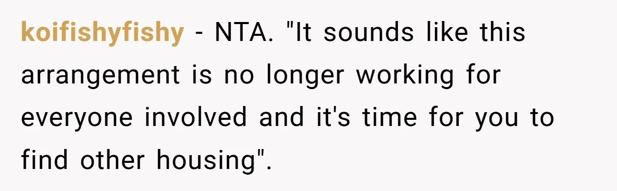koifishyfishy − NTA. "It sounds like this arrangement is no longer working for everyone involved and it's time for you to find other housing".