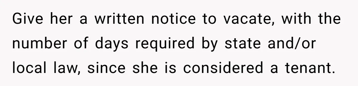 Give her a written notice to vacate, with the number of days required by state and/or local law, since she is considered a tenant.