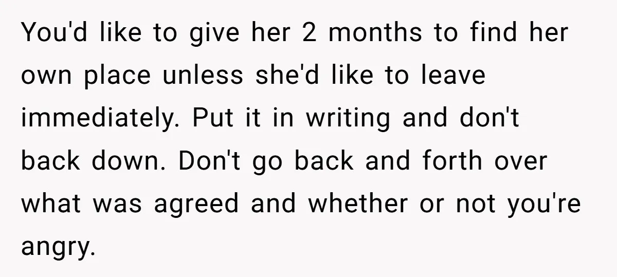 You'd like to give her 2 months to find her own place unless she'd like to leave immediately. Put it in writing and don't back down. Don't go back and...