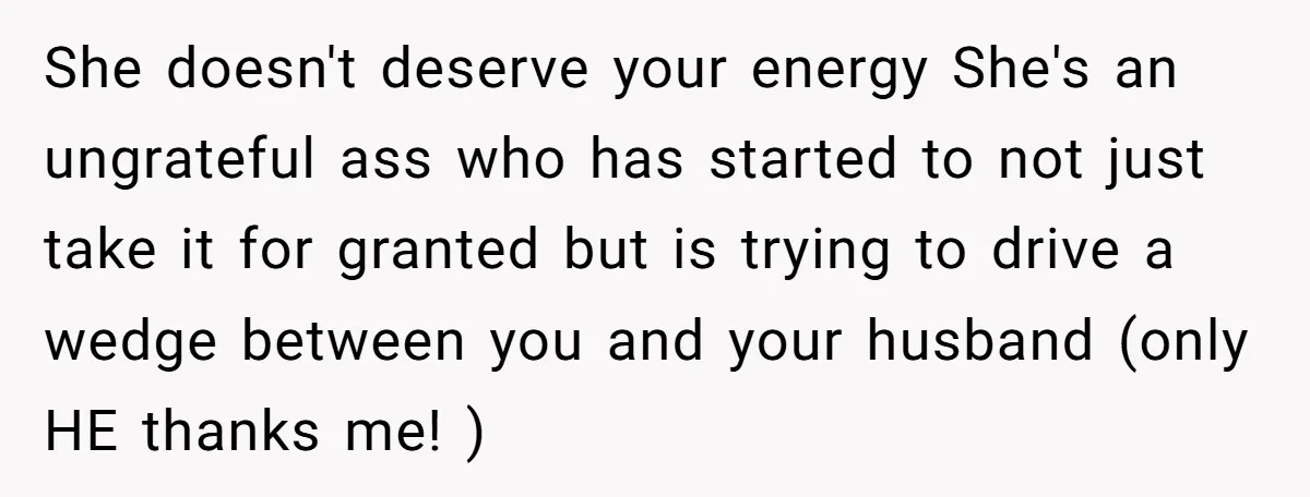 She doesn't deserve your energy She's an ungrateful ass who has started to not just take it for granted but is trying to drive a wedge between you and your...