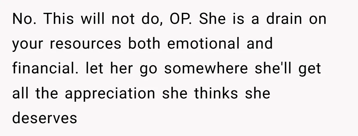 No. This will not do, OP. She is a drain on your resources both emotional and financial. let her go somewhere she'll get all the appreciation she thinks she deserves