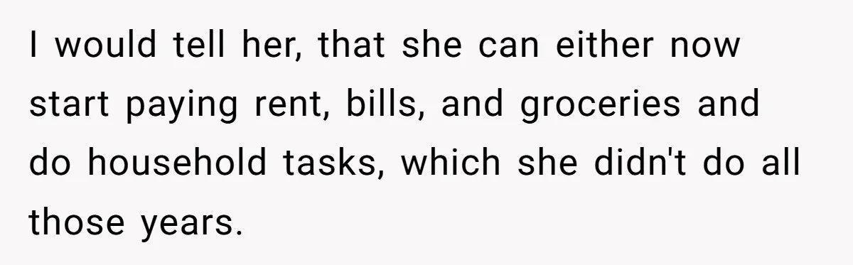 I would tell her, that she can either now start paying rent, bills, and groceries and do household tasks, which she didn't do all those years.