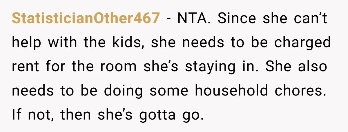 StatisticianOther467 − NTA. Since she can’t help with the kids, she needs to be charged rent for the room she’s staying in. She also needs to be doing some household...