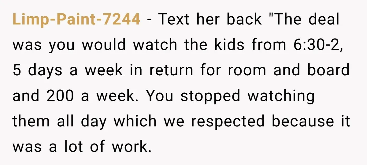 Limp-Paint-7244 − Text her back "The deal was you would watch the kids from 6:30-2, 5 days a week in return for room and board and 200 a week. You...