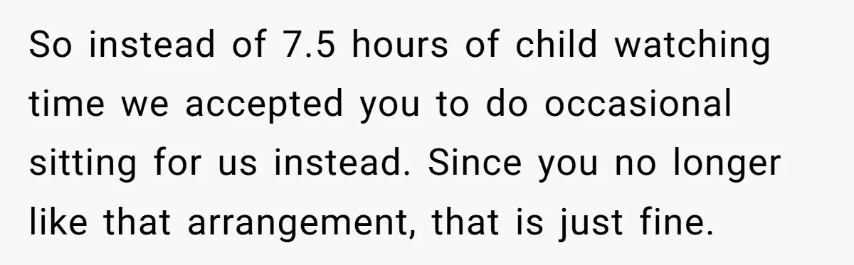 So instead of 7.5 hours of child watching time we accepted you to do occasional sitting for us instead. Since you no longer like that arrangement, that is just fine.