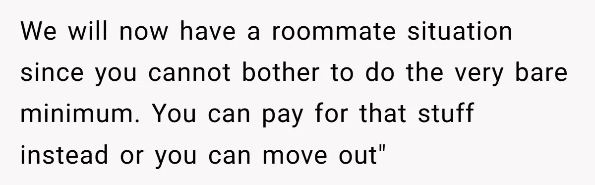 We will now have a roommate situation since you cannot bother to do the very bare minimum. You can pay for that stuff instead or you can move out"