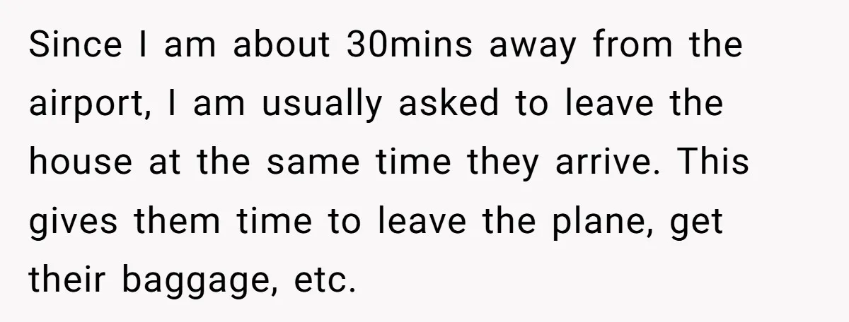 Since I am about 30mins away from the airport, I am usually asked to leave the house at the same time they arrive. This gives them time to leave the...