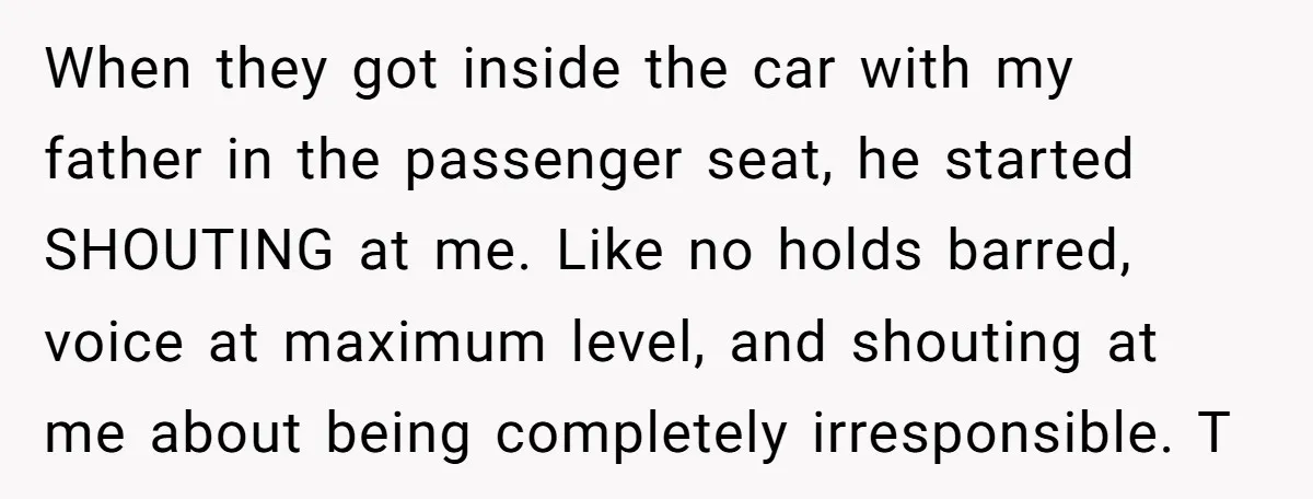 When they got inside the car with my father in the passenger seat, he started SHOUTING at me. Like no holds barred, voice at maximum level, and shouting at me...