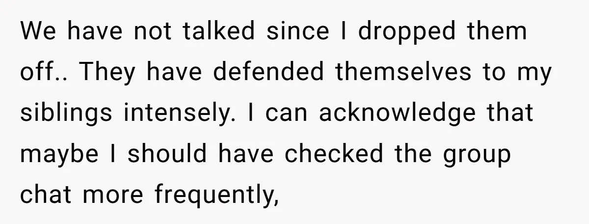 We have not talked since I dropped them off.. They have defended themselves to my siblings intensely. I can acknowledge that maybe I should have checked the group chat more...