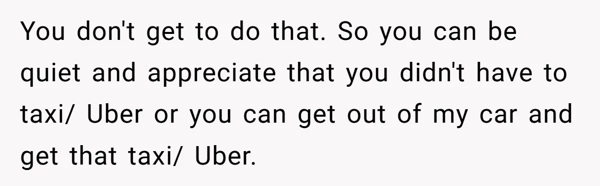 You don't get to do that. So you can be quiet and appreciate that you didn't have to taxi/ Uber or you can get out of my car and get...