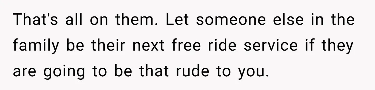 That's all on them. Let someone else in the family be their next free ride service if they are going to be that rude to you.