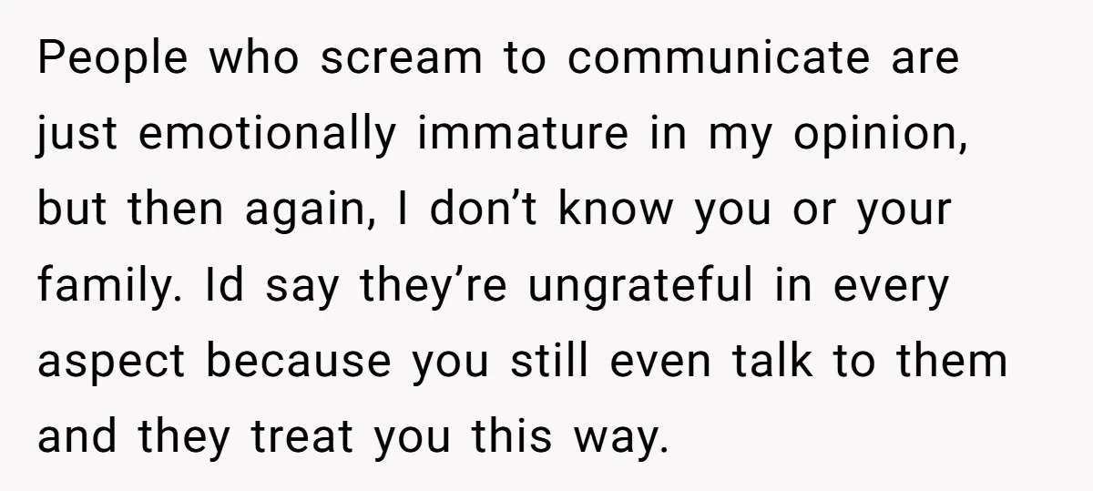 People who scream to communicate are just emotionally immature in my opinion, but then again, I don’t know you or your family. Id say they’re ungrateful in every aspect because...