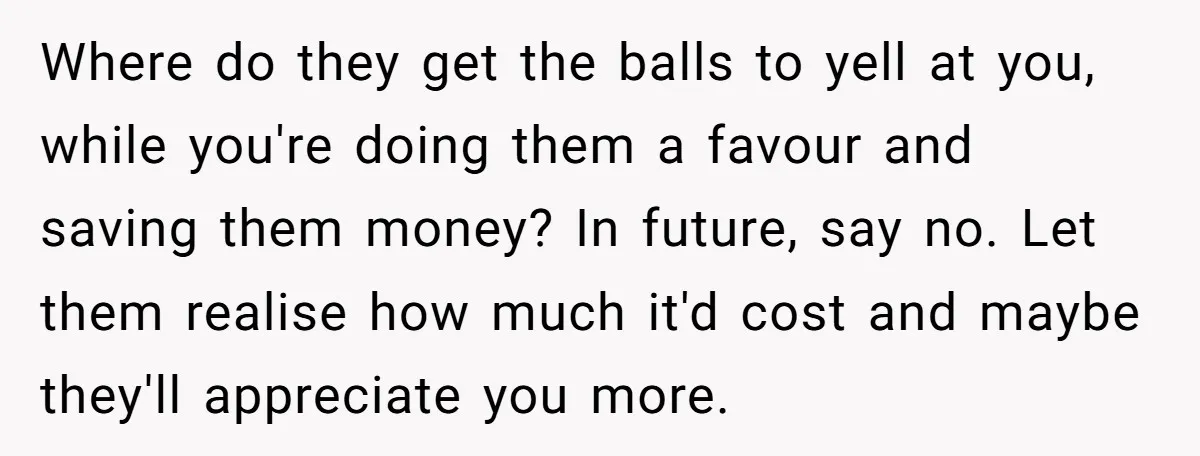 Where do they get the balls to yell at you, while you're doing them a favour and saving them money? In future, say no. Let them realise how much it'd...