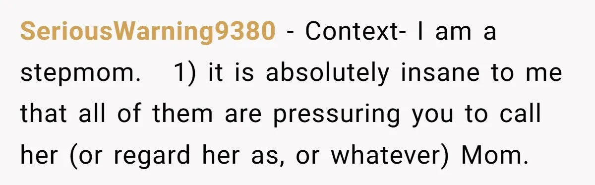 SeriousWarning9380 − Context- I am a stepmom. 1) it is absolutely insane to me that all of them are pressuring you to call her (or regard her as, or whatever)...