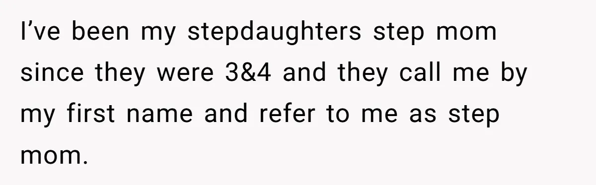 I’ve been my stepdaughters step mom since they were 3&4 and they call me by my first name and refer to me as step mom.