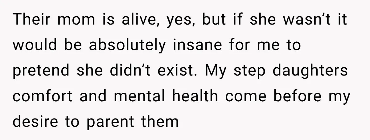 Their mom is alive, yes, but if she wasn’t it would be absolutely insane for me to pretend she didn’t exist. My step daughters comfort and mental health come before...