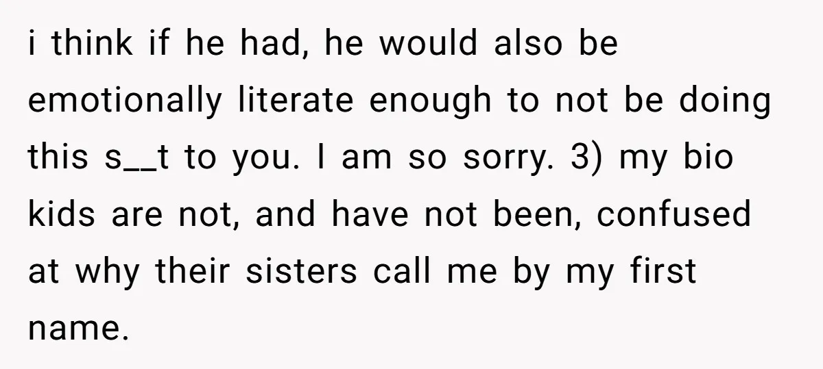 i think if he had, he would also be emotionally literate enough to not be doing this s__t to you. I am so sorry. 3) my bio kids are not,...