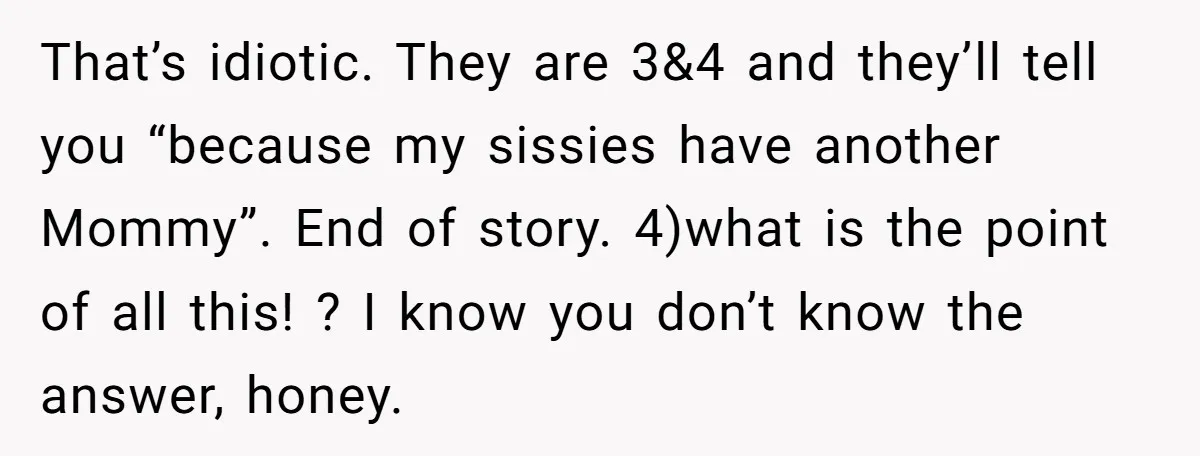 That’s idiotic. They are 3&4 and they’ll tell you “because my sissies have another Mommy”. End of story. 4)what is the point of all this! ? I know you don’t...