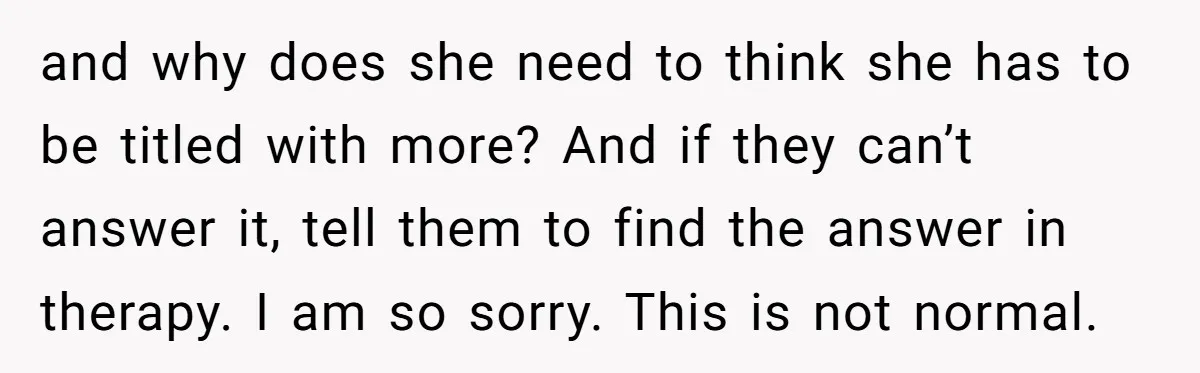 and why does she need to think she has to be titled with more? And if they can’t answer it, tell them to find the answer in therapy. I am...