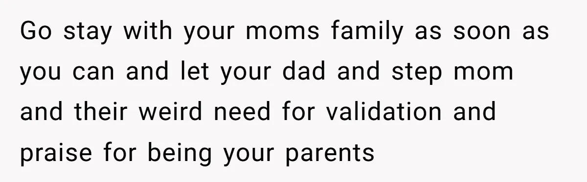 Go stay with your moms family as soon as you can and let your dad and step mom and their weird need for validation and praise for being your parents