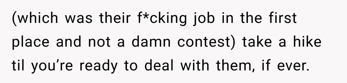 (which was their f*cking job in the first place and not a damn contest) take a hike til you’re ready to deal with them, if ever.