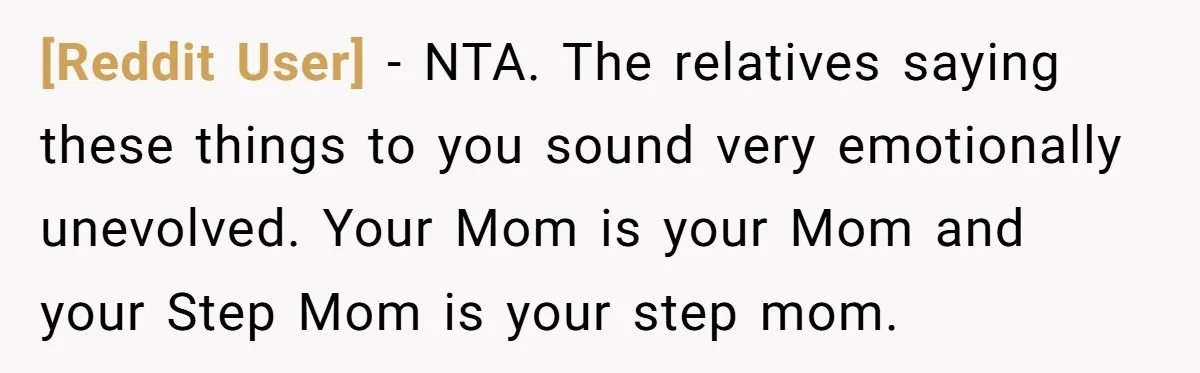 [Reddit User] − NTA. The relatives saying these things to you sound very emotionally unevolved. Your Mom is your Mom and your Step Mom is your step mom.