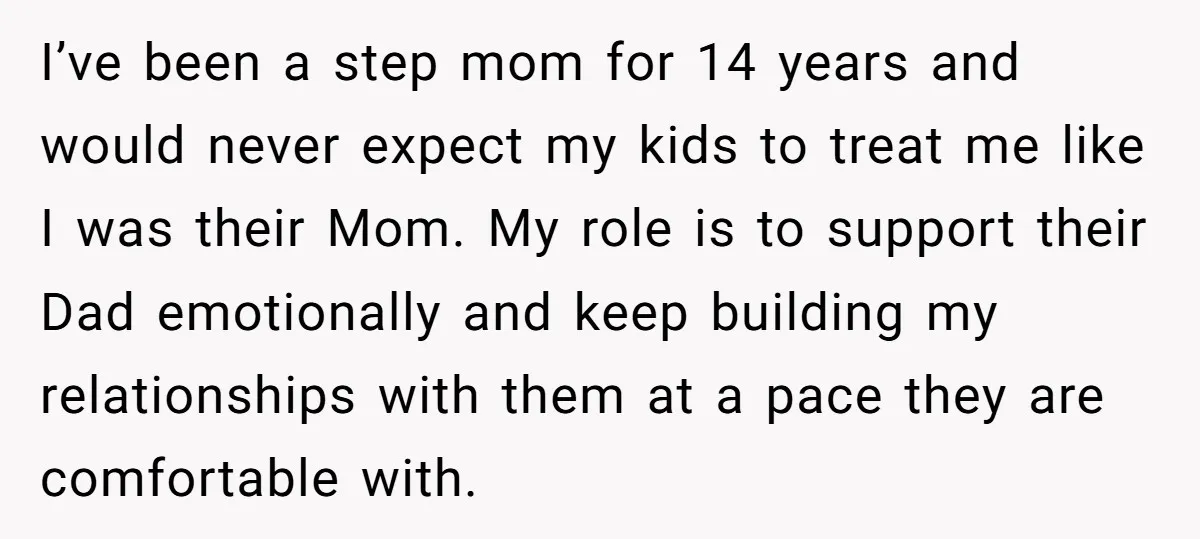 I’ve been a step mom for 14 years and would never expect my kids to treat me like I was their Mom. My role is to support their Dad emotionally...