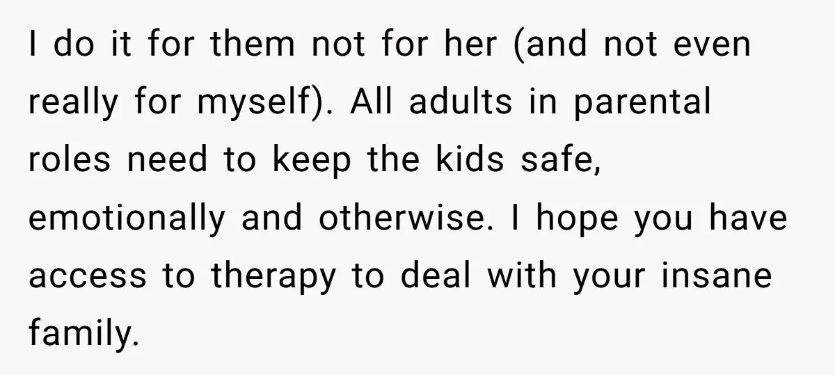 I do it for them not for her (and not even really for myself). All adults in parental roles need to keep the kids safe, emotionally and otherwise. I hope...