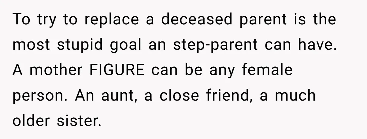 To try to replace a deceased parent is the most stupid goal an step-parent can have. A mother FIGURE can be any female person. An aunt, a close friend, a...