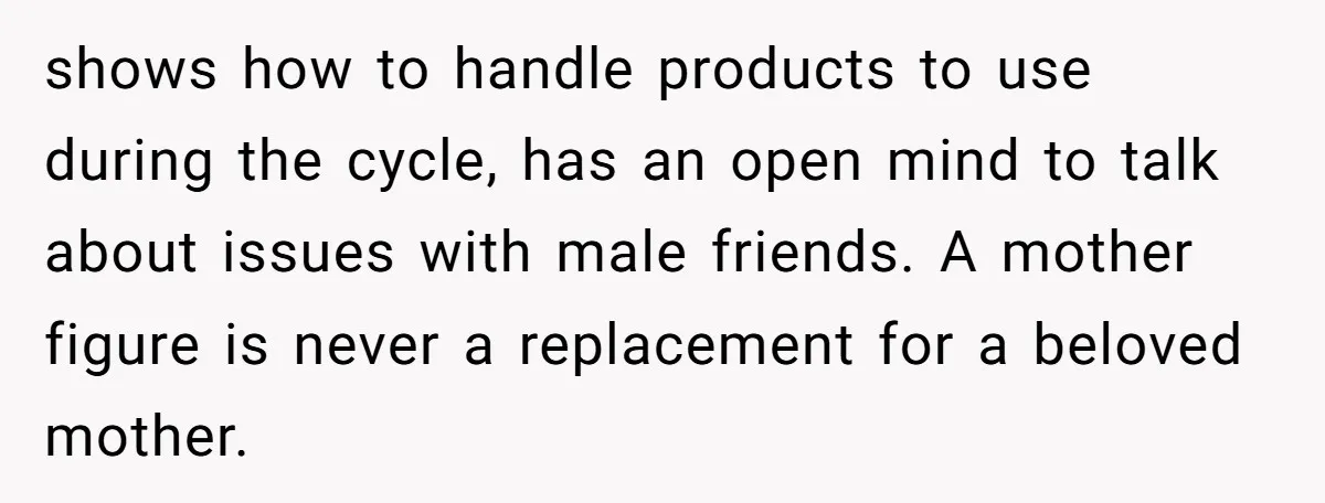 shows how to handle products to use during the cycle, has an open mind to talk about issues with male friends. A mother figure is never a replacement for a...