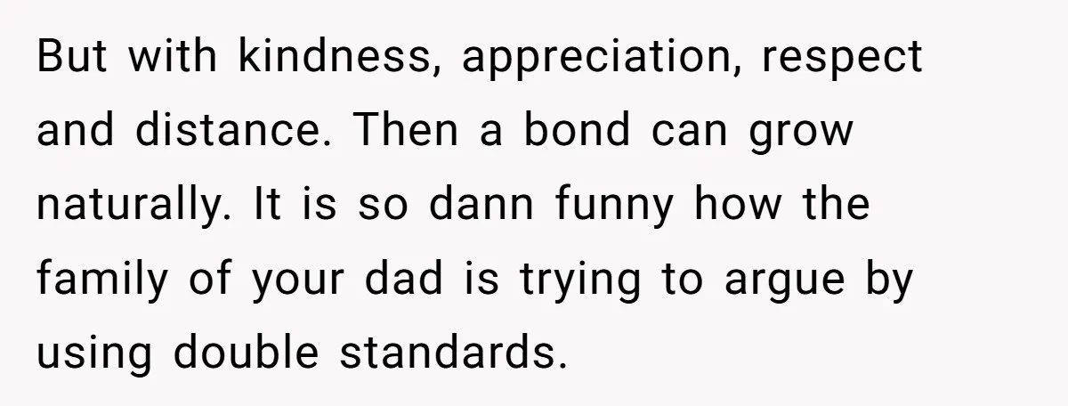 But with kindness, appreciation, respect and distance. Then a bond can grow naturally. It is so dann funny how the family of your dad is trying to argue by using...