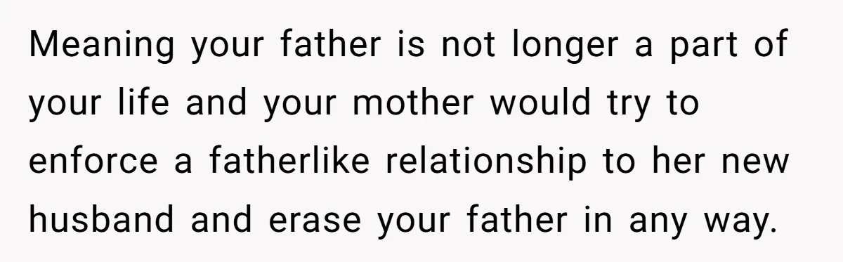 Meaning your father is not longer a part of your life and your mother would try to enforce a fatherlike relationship to her new husband and erase your father in...