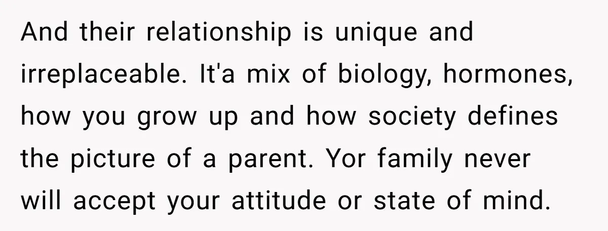 And their relationship is unique and irreplaceable. It'a mix of biology, hormones, how you grow up and how society defines the picture of a parent. Yor family never will accept...