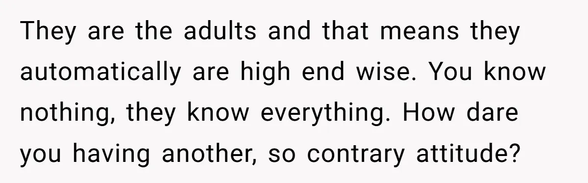 They are the adults and that means they automatically are high end wise. You know nothing, they know everything. How dare you having another, so contrary attitude?