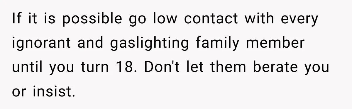 If it is possible go low contact with every ignorant and gaslighting family member until you turn 18. Don't let them berate you or insist.