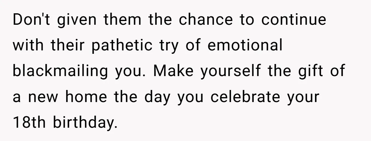 Don't given them the chance to continue with their pathetic try of emotional blackmailing you. Make yourself the gift of a new home the day you celebrate your 18th birthday.
