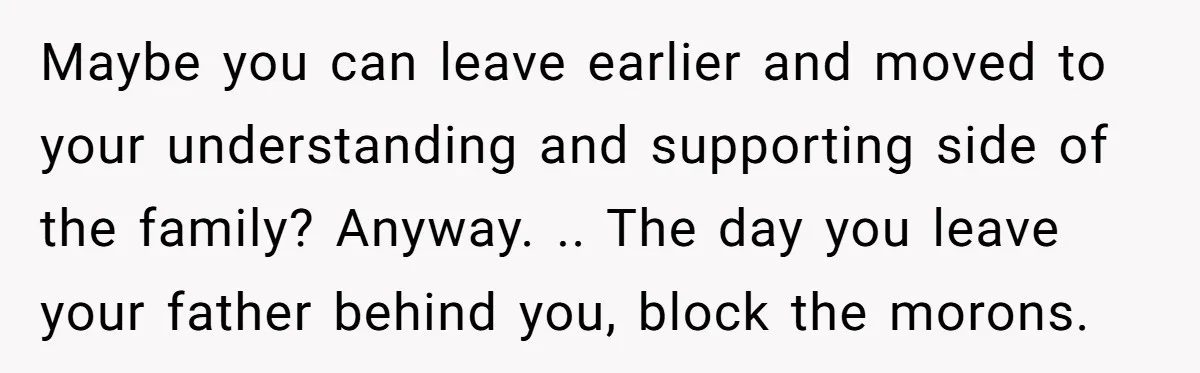 Maybe you can leave earlier and moved to your understanding and supporting side of the family? Anyway. .. The day you leave your father behind you, block the morons.