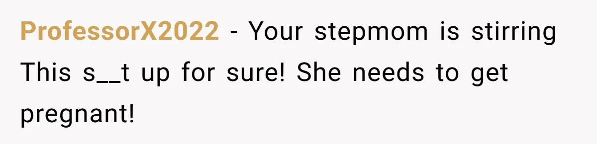 ProfessorX2022 − Your stepmom is stirring This s__t up for sure! She needs to get pregnant!