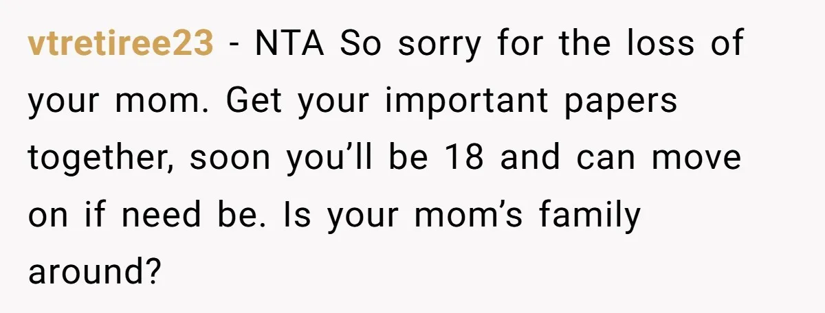 vtretiree23 − NTA So sorry for the loss of your mom. Get your important papers together, soon you’ll be 18 and can move on if need be. Is your mom’s...