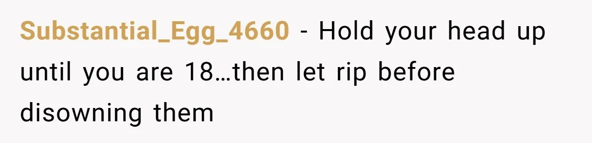 Substantial_Egg_4660 − Hold your head up until you are 18…then let rip before disowning them