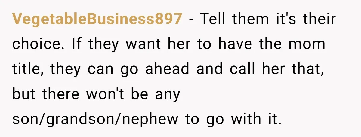 VegetableBusiness897 − Tell them it's their choice. If they want her to have the mom title, they can go ahead and call her that, but there won't be any son/grandson/nephew...