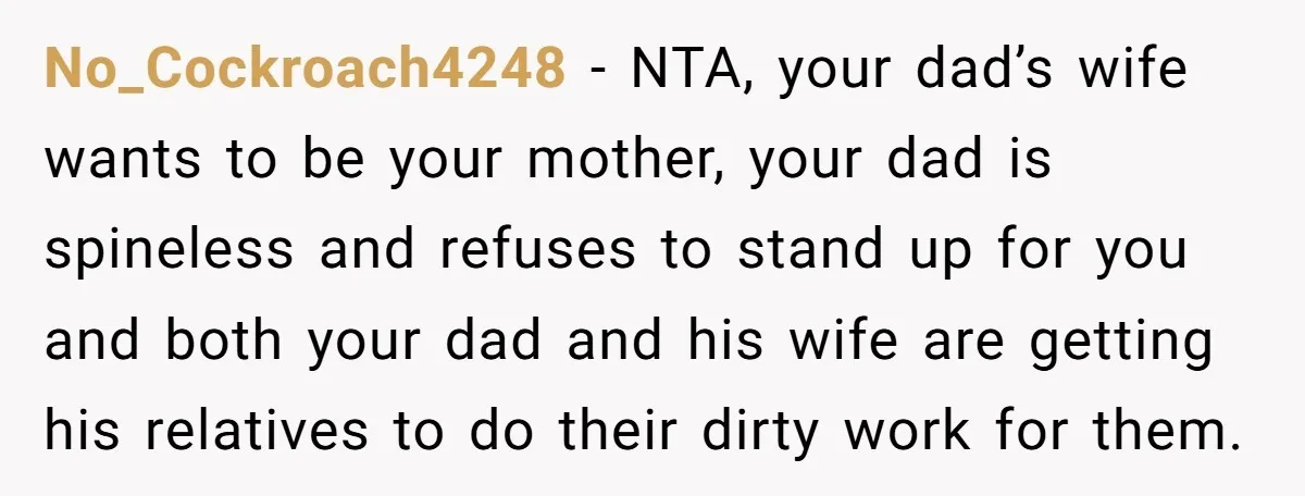 No_Cockroach4248 − NTA, your dad’s wife wants to be your mother, your dad is spineless and refuses to stand up for you and both your dad and his wife are...